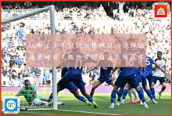 从街头少年到欧洲锋线核心德佩的逆袭传奇之路与梦想信念交织篇章