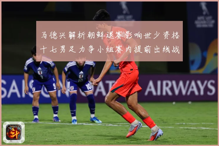 马德兴解析朝鲜退赛影响世少资格十七男足力争小组赛内提前出线战术观察