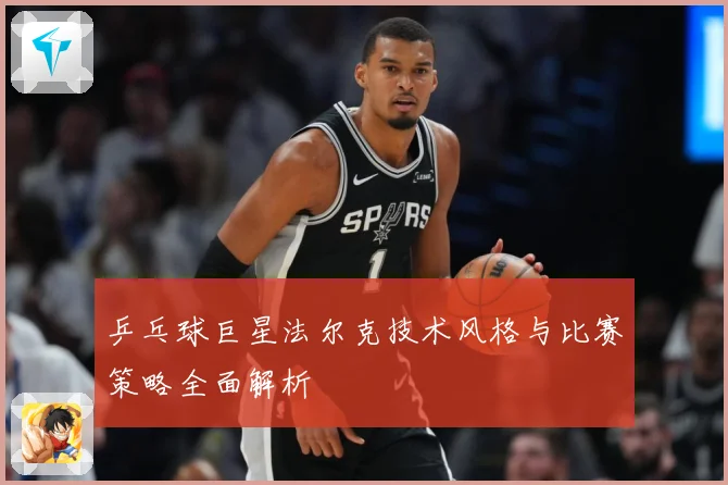 乒乓球巨星法尔克技术风格与比赛策略全面解析