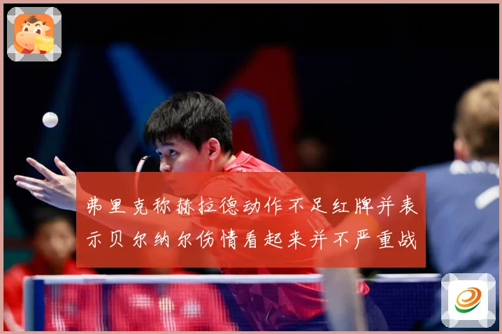 弗里克称赫拉德动作不足红牌并表示贝尔纳尔伤情看起来并不严重战术观察