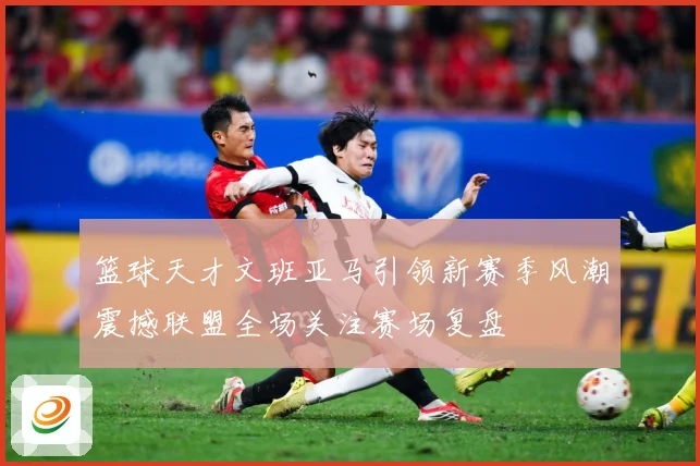 篮球天才文班亚马引领新赛季风潮震撼联盟全场关注赛场复盘