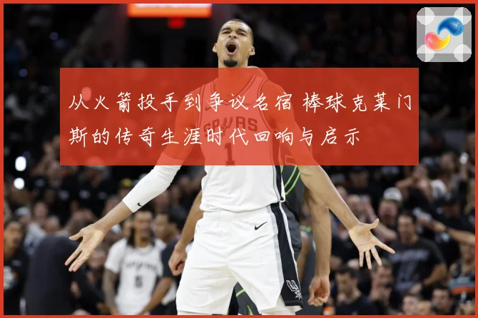 从火箭投手到争议名宿 棒球克莱门斯的传奇生涯时代回响与启示