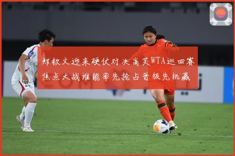郑钦文迎来硬仗对决高芙WTA巡回赛焦点大战谁能率先抢占晋级先机赢得关键胜利解析