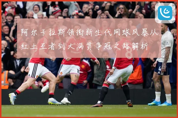 阿尔卡拉斯领衔新生代网球风暴从红土王者到大满贯争冠之路解析