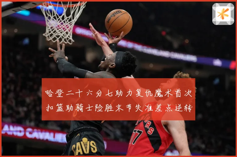 哈登二十六分七助力复仇魔术首次扣篮助骑士险胜末节失准差点逆转赛场复盘
